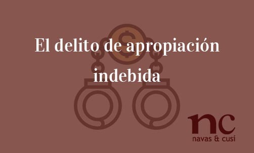 El-delito-de-apropiación-indebida-Navas-&-Cusí-Abogados-especialistas-en-Derecho-Penal