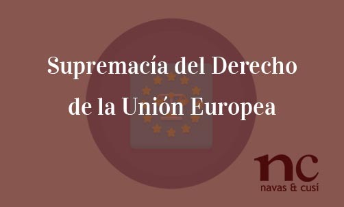 Supremacía-del-Derecho-de-la-Unión-Europea-Navas-&-Cusí-Abogados-especialistas-en-Derecho-de-la-Unión-Europea