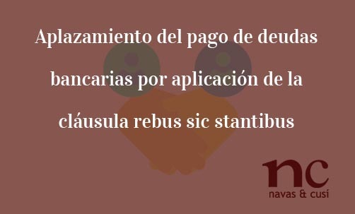 Aplazamiento-del-pago-de-deudas-bancarias-por-aplicación-de-la-cláusula-rebus-sic-stantibus-Navas-&-Cusí-Abogados-aplicación-cláusula-rebus-sic-stantibus